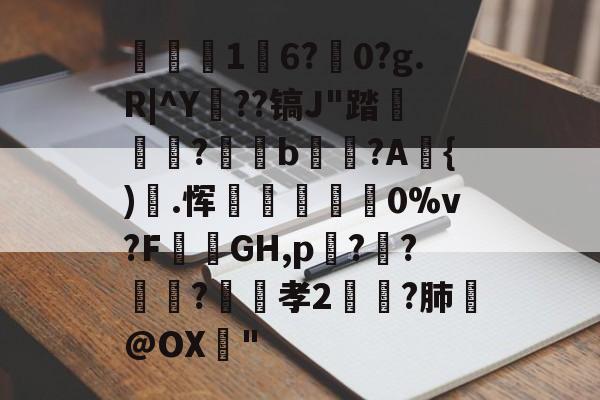 开云中国官网-关于1	6?駺0?g.R|^Y陠??镐J"踏	?閥恲b夾獷?A{).恽炋蒝怉襉0%v?F攕蒻GH,p??莯?昉嬞孝2鵉?肺戱@OX猇"的信息